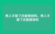 男人不爱了还能挽回吗，男人不爱了还能挽回吗