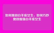 如何挽回白羊座女生，如何巧妙挽回倔强白羊座女生