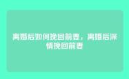 离婚后如何挽回前妻，离婚后深情挽回前妻
