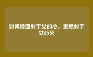 如何挽回射手女的心，重燃射手女心火