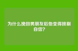 为什么挽回男朋友后他变得挑剔自信？