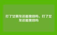 打了女朋友还能挽回吗，打了女友还能挽回吗