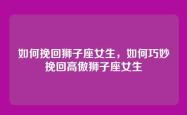 如何挽回狮子座女生，如何巧妙挽回高傲狮子座女生