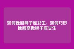 如何挽回狮子座女生，如何巧妙挽回高傲狮子座女生