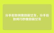 分手后如何挽回前女友，分手后如何巧妙挽回前女友
