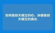 如何挽回天蝎女的心，深情挽回天蝎女的真心