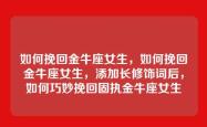 如何挽回金牛座女生，如何挽回金牛座女生，添加长修饰词后，如何巧妙挽回固执金牛座女生