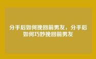 分手后如何挽回前男友，分手后如何巧妙挽回前男友