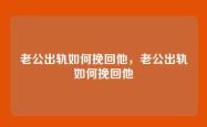 老公出轨如何挽回他，老公出轨如何挽回他