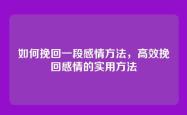 如何挽回一段感情方法，高效挽回感情的实用方法
