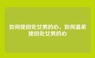 如何挽回处女男的心，如何温柔挽回处女男的心