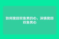 如何挽回双鱼男的心，深情挽回双鱼男心