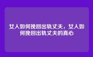 女人如何挽回出轨丈夫，女人如何挽回出轨丈夫的真心