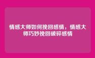 情感大师如何挽回感情，情感大师巧妙挽回破碎感情