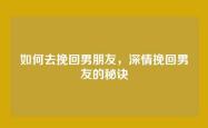 如何去挽回男朋友，深情挽回男友的秘诀