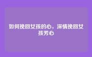 如何挽回女孩的心，深情挽回女孩芳心
