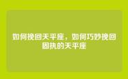 如何挽回天平座，如何巧妙挽回固执的天平座
