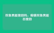 双鱼男能挽回吗，痴情双鱼男能否挽回
