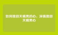 如何挽回天蝎男的心，深情挽回天蝎男心