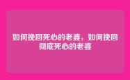 如何挽回死心的老婆，如何挽回彻底死心的老婆