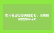 如何挽回老婆离婚的心，深情挽回爱妻破碎心