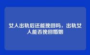 女人出轨后还能挽回吗，出轨女人能否挽回婚姻
