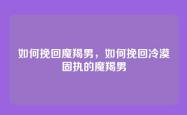 如何挽回魔羯男，如何挽回冷漠固执的魔羯男