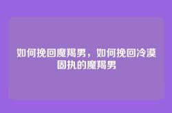 如何挽回魔羯男，如何挽回冷漠固执的魔羯男