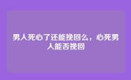 男人死心了还能挽回么，心死男人能否挽回