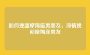 如何挽回摩羯座男朋友，深情挽回摩羯座男友