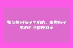 如何挽回狮子男的心，重燃狮子男心的深情挽回法
