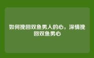 如何挽回双鱼男人的心，深情挽回双鱼男心