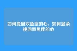 如何挽回双鱼座的心，如何温柔挽回双鱼座的心