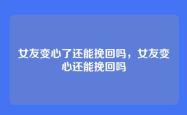 女友变心了还能挽回吗，女友变心还能挽回吗