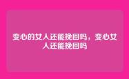 变心的女人还能挽回吗，变心女人还能挽回吗