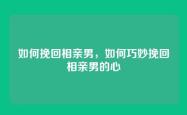 如何挽回相亲男，如何巧妙挽回相亲男的心