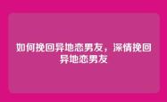 如何挽回异地恋男友，深情挽回异地恋男友
