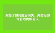 离婚了如何挽回前夫，离婚后如何有效挽回前夫