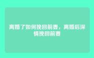 离婚了如何挽回前妻，离婚后深情挽回前妻