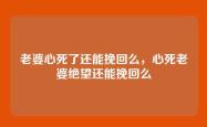 老婆心死了还能挽回么，心死老婆绝望还能挽回么