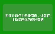 如何让前任主动挽回你，让前任主动挽回你的绝妙策略