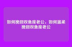 如何挽回双鱼座老公，如何温柔挽回双鱼座老公