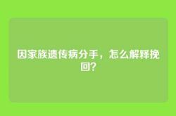 因家族遗传病分手，怎么解释挽回？