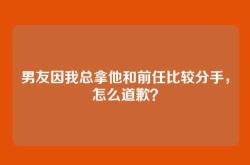 男友因我总拿他和前任比较分手，怎么道歉？