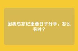 因我总忘记重要日子分手，怎么弥补？