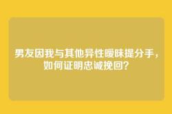 男友因我与其他异性暧昧提分手，如何证明忠诚挽回？