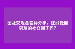 因社交观念差异分手，还能挽回男友的社交圈子吗？