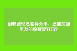 因收藏观念差异分手，还能挽回男友的收藏爱好吗？