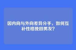 因内向与外向差异分手，如何互补性格挽回男友？
