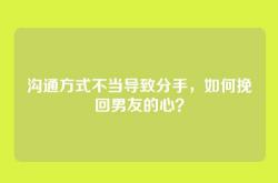 沟通方式不当导致分手，如何挽回男友的心？
